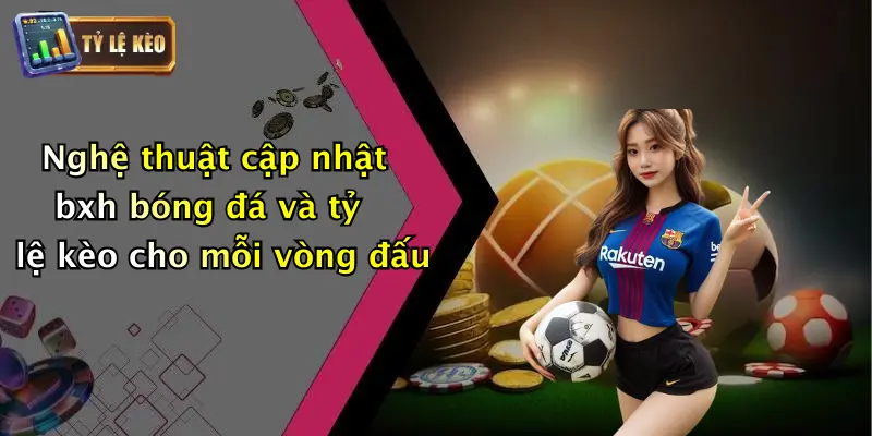 Nghệ thuật cập nhật bxh bóng đá và tỷ lệ kèo cho mỗi vòng đấu